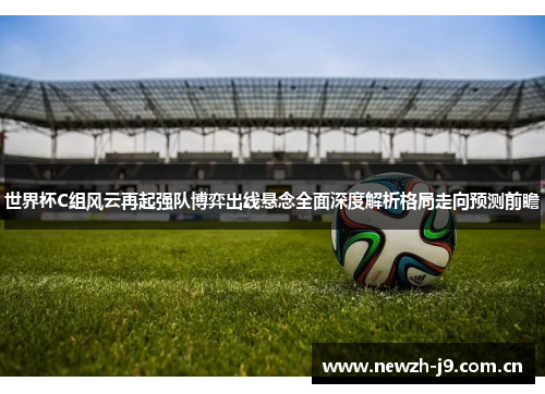 世界杯C组风云再起强队博弈出线悬念全面深度解析格局走向预测前瞻 世界杯C组风云再起强队博弈出线悬念全面深度解析格局走向预测前瞻
